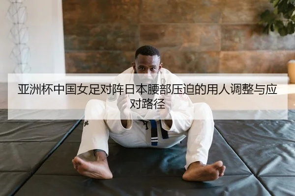 亚洲杯中国女足对阵日本腰部压迫的用人调整与应对路径